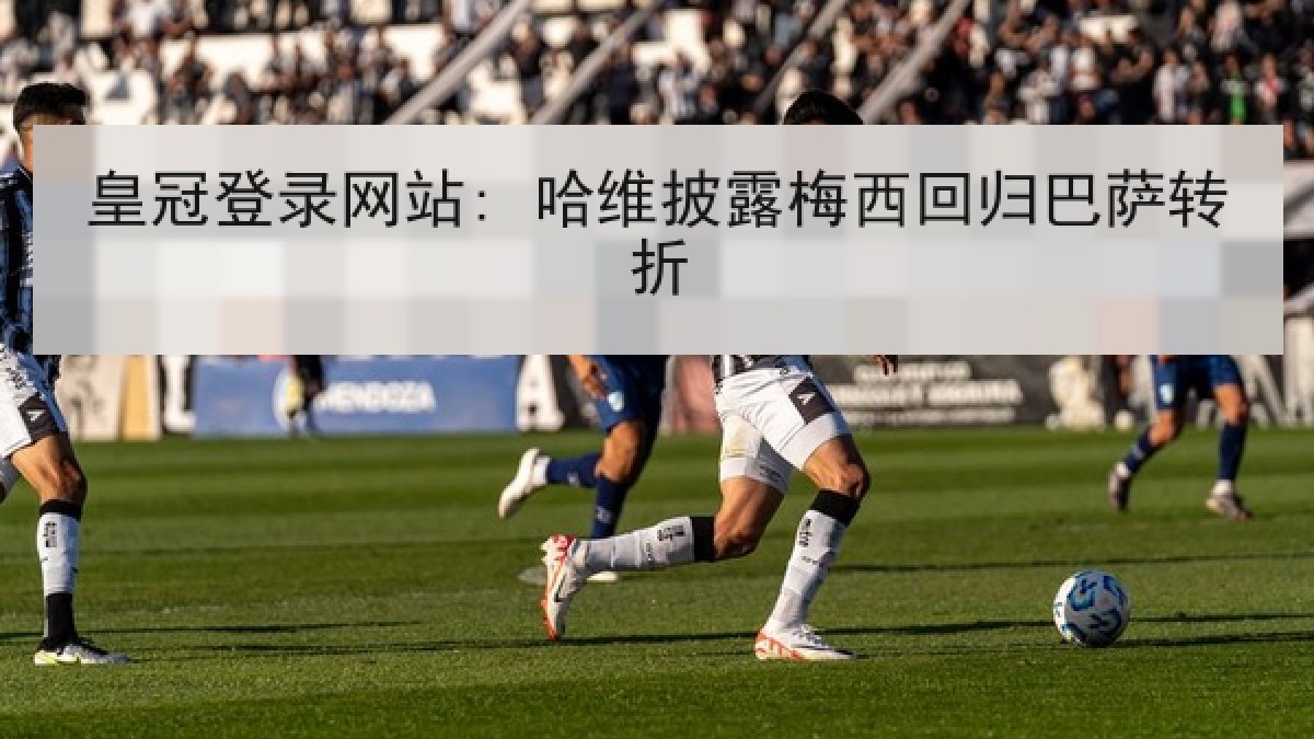 皇冠登录网站: 哈维披露梅西回归巴萨转折 皇冠登录网站: 哈维披露梅西回归巴萨转折