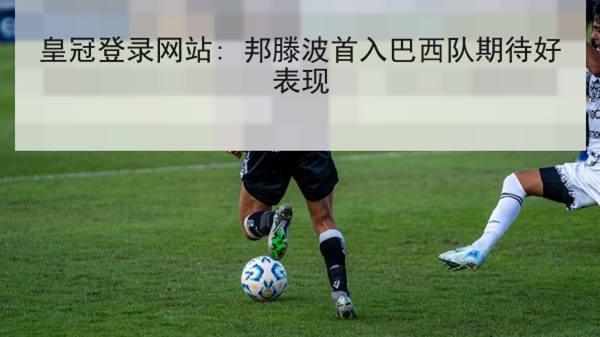 皇冠登录网站: 邦滕波首入巴西队期待好表现 皇冠登录网站: 邦滕波首入巴西队期待好表现